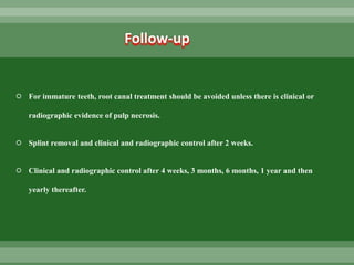  For immature teeth, root canal treatment should be avoided unless there is clinical or
radiographic evidence of pulp necrosis.
 Splint removal and clinical and radiographic control after 2 weeks.
 Clinical and radiographic control after 4 weeks, 3 months, 6 months, 1 year and then
yearly thereafter.
Follow-up
 
