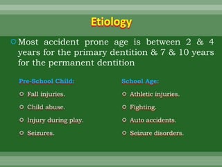 Etiology
Most accident prone age is between 2 & 4
years for the primary dentition & 7 & 10 years
for the permanent dentition
Pre-School Child:
 Fall injuries.
 Child abuse.
 Injury during play.
 Seizures.
School Age:
 Athletic injuries.
 Fighting.
 Auto accidents.
 Seizure disorders.
 