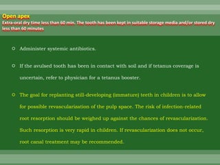  Administer systemic antibiotics.
 If the avulsed tooth has been in contact with soil and if tetanus coverage is
uncertain, refer to physician for a tetanus booster.
 The goal for replanting still-developing (immature) teeth in children is to allow
for possible revascularization of the pulp space. The risk of infection-related
root resorption should be weighed up against the chances of revascularization.
Such resorption is very rapid in children. If revascularization does not occur,
root canal treatment may be recommended.
Open apex
Extra-oral dry time less than 60 min. The tooth has been kept in suitable storage media and/or stored dry
less than 60 minutes
 