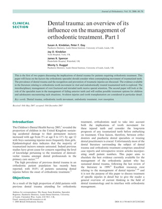 Journal of Orthodontics, Vol. 35, 2008, 68–78




CLINICAL                                Dental trauma: an overview of its
SECTION
                                        influence on the management of
                                        orthodontic treatment. Part 1
                                        Susan A. Kindelan, Peter F. Day
                                        Paediatric Dentistry, Leeds Dental Institute, University of Leeds, Leeds, UK

                                        Jay D. Kindelan
                                        York Hospital, York, UK

                                        James R. Spencer
                                        Pinderfields Hospital, Wakefield, UK

                                        Monty S. Duggal
                                        Paediatric Dentistry, Leeds Dental Institute, University of Leeds, Leeds, UK


  This is the first of two papers discussing the implications of dental trauma for patients requiring orthodontic treatment. This
  paper will focus on the factors the orthodontic specialist should consider when contemplating movement of traumatized teeth.
  The prevalence of dental trauma and the recognition and prevention of traumatic injuries are discussed. The evidence available
  in the literature relating to orthodontic tooth movement in vital and endodontically treated traumatized teeth is explored. The
  interdisciplinary management of root fractured and intruded teeth receive special attention. The second paper will look at the
  role of the specialist team in the management of failing anterior teeth and will outline possible treatment options for children
  and adolescents encountering such situations. Avulsion injuries and tooth transplantation are considered in particular detail.
  Key words: Dental trauma, orthodontic tooth movement, endodontic treatment, root resorption

Received 10th May 2007; accepted 18th December 2007




Introduction                                                                   treatment, orthodontists need to take into account
                                                                               both the implications of tooth movement for
The Children’s Dental Health Survey 2003,1 revealed the                        these injured teeth and consider the long-term
proportion of children in the United Kingdom sustain-                          prognosis of any traumatized teeth before embarking
ing accidental damage to their permanent incisors                              on treatment. Close liaison, therefore, between ortho-
increased with age from 5% at age 8 to 11% by age 12                           dontists and paediatric dental specialists or treating
with boys sustaining injuries more frequently than girls.                      dental practitioners is crucial. Unfortunately most of the
Epidemiological data indicates that the majority of                            dental literature surrounding the subject of dental
traumatized incisors remain untreated. Indeed previous                         trauma and orthodontic treatment comprises anecdotal
studies have given cause for concern regarding the level                       case reports and retrospective review articles incorpor-
of knowledge pertaining to the treatment of dentoal-
                                                                               ating small patient numbers. This paper aims to
veolar trauma amongst dental professionals in the
                                                                               elucidate the best evidence currently available for the
primary care sector.2–4
                                                                               management of the orthodontic patient who has
  The high prevalence of previous dental trauma in an
                                                                               sustained dental trauma, following the last review of
orthodontic patient population has recently been
                                                                               the literature in 1999.6 Excellent resources exist
reported, with 10.8% of patients sustaining dental
                                                                               relating to the management of dental injuries7–10 and
injuries before the onset of orthodontic treatment.5
                                                                               it is not the purpose of this paper to discuss treatment
Objectives                                                                     of speciﬁc injuries in detail but to give the reader a
                                                                               general overview of current thinking in the ﬁeld of
As a result of the high proportion of child patients with                      dental traumatology and its interface with orthodontic
previous dental trauma attending for orthodontic                               management.

Address for correspondence: Mrs Susan Anne Kindelan, Specialist
Registrar, Paediatric Dentistry, Leeds Dental Institute, University
of Leeds, Clarendon Way, Leeds, LS2 9LU, UK.
Email: susan@york360.wanadoo.co.uk
# 2008 British Orthodontic Society                                                                                     DOI 10.1179/146531207225022482
 