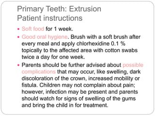Primary Teeth: Extrusion
Patient instructions
 Soft food for 1 week.
 Good oral hygiene. Brush with a soft brush after
every meal and apply chlorhexidine 0.1 %
topically to the affected area with cotton swabs
twice a day for one week.
 Parents should be further advised about possible
complications that may occur, like swelling, dark
discoloration of the crown, increased mobility or
fistula. Children may not complain about pain;
however, infection may be present and parents
should watch for signs of swelling of the gums
and bring the child in for treatment.
 