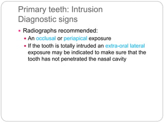 Primary teeth: Intrusion
Diagnostic signs
 Radiographs recommended:
 An occlusal or periapical exposure
 If the tooth is totally intruded an extra-oral lateral
exposure may be indicated to make sure that the
tooth has not penetrated the nasal cavity
 