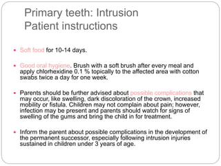 Primary teeth: Intrusion
Patient instructions
 Soft food for 10-14 days.
 Good oral hygiene. Brush with a soft brush after every meal and
apply chlorhexidine 0.1 % topically to the affected area with cotton
swabs twice a day for one week.
 Parents should be further advised about possible complications that
may occur, like swelling, dark discoloration of the crown, increased
mobility or fistula. Children may not complain about pain; however,
infection may be present and parents should watch for signs of
swelling of the gums and bring the child in for treatment.
 Inform the parent about possible complications in the development of
the permanent successor, especially following intrusion injuries
sustained in children under 3 years of age.
 