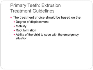 Primary Teeth: Extrusion
Treatment Guidelines
 The treatment choice should be based on the:
 Degree of displacement
 Mobility
 Root formation
 Ability of the child to cope with the emergency
situation.
 