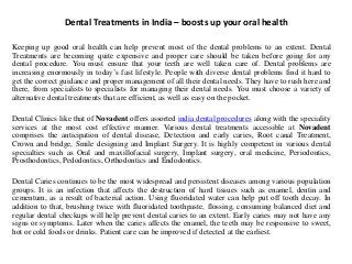 Dental Treatments in India – boosts up your oral health
Keeping up good oral health can help prevent most of the dental problems to an extent. Dental
Treatments are becoming quite expensive and proper care should be taken before going for any
dental procedure. You must ensure that your teeth are well taken care of. Dental problems are
increasing enormously in today’s fast lifestyle. People with diverse dental problems find it hard to
get the correct guidance and proper management of all their dental needs. They have to rush here and
there, from specialists to specialists for managing their dental needs. You must choose a variety of
alternative dental treatments that are efficient, as well as easy on the pocket.
Dental Clinics like that of Novadent offers assorted india dental procedures along with the speciality
services at the most cost effective manner. Various dental treatments accessible at Novadent
comprises the anticipation of dental disease, Detection and early caries, Root canal Treatment,
Crown and bridge, Smile designing and Implant Surgery. It is highly competent in various dental
specialties such as Oral and maxillofacial surgery, Implant surgery, oral medicine, Periodontics,
Prosthodontics, Pedodontics, Orthodontics and Endodontics.
Dental Caries continues to be the most widespread and persistent diseases among various population
groups. It is an infection that affects the destruction of hard tissues such as enamel, dentin and
cementum, as a result of bacterial action. Using fluoridated water can help put off tooth decay. In
addition to that, brushing twice with fluoridated toothpaste, flossing, consuming balanced diet and
regular dental checkups will help prevent dental caries to an extent. Early caries may not have any
signs or symptoms. Later when the caries affects the enamel, the teeth may be responsive to sweet,
hot or cold foods or drinks. Patient care can be improved if detected at the earliest.
 
