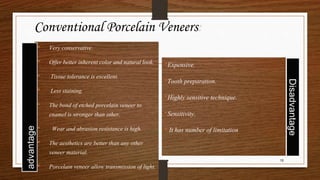 • Very conservative.
• Offer better inherent color and natural look.
• Tissue tolerance is excellent.
• Less staining.
• The bond of etched porcelain veneer to
enamel is stronger than other.
• Wear and abrasion resistance is high.
• The aesthetics are better than any other
veneer material.
• Porcelain veneer allow transmission of light.
•Expensive.
•Tooth preparation.
•Highly sensitive technique.
•Sensitivity.
• It has number of limitation
15
Conventional Porcelain Veneers:
 