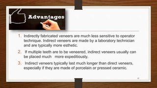 1. Indirectly fabricated veneers are much less sensitive to operator
technique. Indirect veneers are made by a laboratory technician
and are typically more esthetic.
2. If multiple teeth are to be veneered, indirect veneers usually can
be placed much more expeditiously.
3. Indirect veneers typically last much longer than direct veneers,
especially if they are made of porcelain or pressed ceramic.
17
 