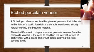 Etched porcelain veneer
A Etched porcelain veneer is a thin piece of porcelain that is bonded
to the front of a tooth. Porcelain is a durable, translucent, strong,
natural-looking, and beautiful material.
The only difference in this procedure for porcelain veneers from the
composite veneers is the need to condition the internal surface of
each veneer with a silane primer just before applying the resin-
bonding agent
25
 
