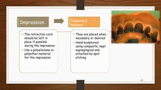29
Impression
• The retraction cord
should be left in
place if possible
during the impression
• Use a polysiloxane or
polyether material
for the impression
Temporary
Veneers
• They are placed when
necessary or desired
• Hand sculptured
using composite, kept
supragingival and
attached by spot
etching
 