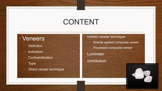 CONTENT
• Veneers
• Definition
• Indication
• Contraindication
• Type
• Direct veneer technique
• Indirect veneer technique
• Directly applied composite veneer
• Processed composite veneer
• Lumineer
• conclusion
3
 