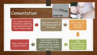 Cementation
32
Try-in paste allow you
to mask any underlying
color abnormalities and
select cement shade
Apply saline solution to
the internal aspect of
the veneer
Etch, rinse, dry
but do not
desiccate
Apply
primer/adhesive
to the tooth and
lightly air dry
Apply cement to the
internal aspect of the
veneer, seat the veneer,
clean off excess cement,
light cure
Floss contacts and
adjust occlusion.
 