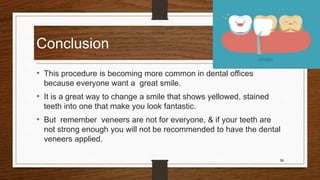 Conclusion
• This procedure is becoming more common in dental offices
because everyone want a great smile.
• It is a great way to change a smile that shows yellowed, stained
teeth into one that make you look fantastic.
• But remember veneers are not for everyone, & if your teeth are
not strong enough you will not be recommended to have the dental
veneers applied.
39
 