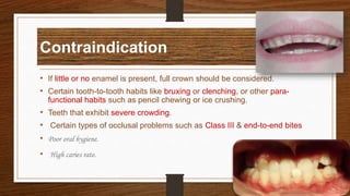 Contraindication
• If little or no enamel is present, full crown should be considered.
• Certain tooth-to-tooth habits like bruxing or clenching, or other para-
functional habits such as pencil chewing or ice crushing.
• Teeth that exhibit severe crowding.
• Certain types of occlusal problems such as Class III & end-to-end bites
• Poor oral hygiene.
• High caries rate.
7
 