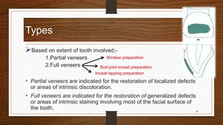 Types
Based on extent of tooth involved;-
1.Partial veneers
2.Full veneers
• Partial veneers are indicated for the restoration of localized defects
or areas of intrinsic discoloration.
• Full veneers are indicated for the restoration of generalized defects
or areas of intrinsic staining involving most of the facial surface of
the tooth. 8
Window preparation
Butt-joint incisal preparation
Incisal lapping preparation
 