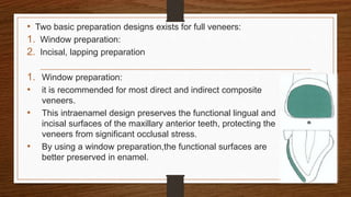 • Two basic preparation designs exists for full veneers:
1. Window preparation:
2. Incisal, lapping preparation
1. Window preparation:
• it is recommended for most direct and indirect composite
veneers.
• This intraenamel design preserves the functional lingual and
incisal surfaces of the maxillary anterior teeth, protecting the
veneers from significant occlusal stress.
• By using a window preparation,the functional surfaces are
better preserved in enamel.
9
 