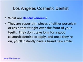 Los Angeles Cosmetic Dentist

 • What are dental veneers?
 • They are super-thin pieces of either porcelain
   or resin that fit right over the front of your
   teeth. They don't take long for a good
   cosmetic dentist to apply, and once they're
   on, you'll instantly have a brand new smile.



www.drkezian.com
 