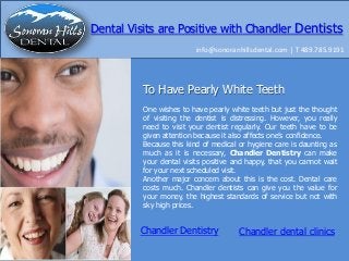 Dental Visits are Positive with Chandler Dentists
info@sonoranhillsdental.com | T 489.785.9191

To Have Pearly White Teeth
One wishes to have pearly white teeth but just the thought
of visiting the dentist is distressing. However, you really
need to visit your dentist regularly. Our teeth have to be
given attention because it also affects one’s confidence.
Because this kind of medical or hygiene care is daunting as
much as it is necessary, Chandler Dentistry can make
your dental visits positive and happy, that you cannot wait
for your next scheduled visit.
Another major concern about this is the cost. Dental care
costs much. Chandler dentists can give you the value for
your money, the highest standards of service but not with
sky high prices.

Chandler Dentistry

Chandler dental clinics

 