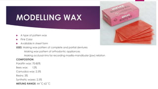 MODELLING WAX
 A type of pattern wax
 Pink Color
 Available in sheet form
USES: Making wax pattern of complete and partial dentures
Making wax pattern of orthodontic appliances
Making occlusal rims for recording maxilla-mandibular (jaw) relation
COMPOSITION:
Paraffin wax: 70-80%
Bees wax: 12%
Carnuaba wax: 2.5%
Resins: 3%
Synthetic waxes: 2.5%
METLING RANGE: 44 ˚C-62 ˚C
 