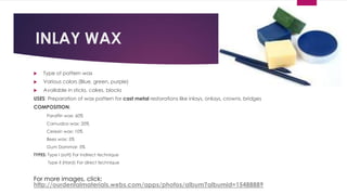 INLAY WAX
 Type of pattern wax
 Various colors (Blue, green, purple)
 Available in sticks, cakes, blocks
USES: Preparation of wax pattern for cast metal restorations like inlays, onlays, crowns, bridges
COMPOSITION:
Paraffin wax: 60%
Carnuaba wax: 20%
Ceresin wax: 10%
Bees wax: 5%
Gum Dammar: 5%
TYPES: Type I (soft) For indirect technique
Type II (Hard) For direct technique
For more images, click:
http://ourdentalmaterials.webs.com/apps/photos/album?albumid=15488889
 