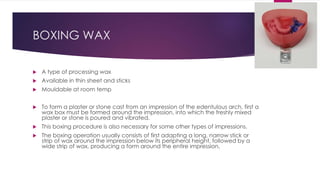 BOXING WAX
 A type of processing wax
 Available in thin sheet and sticks
 Mouldable at room temp
 To form a plaster or stone cast from an impression of the edentulous arch, first a
wax box must be formed around the impression, into which the freshly mixed
plaster or stone is poured and vibrated.
 This boxing procedure is also necessary for some other types of impressions.
 The boxing operation usually consists of first adapting a long, narrow stick or
strip of wax around the impression below its peripheral height, followed by a
wide strip of wax, producing a form around the entire impression,
 