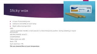 Sticky wax
 A type of processing wax
 Adhesive and brittle at room temp
 Bright yellow/orange sticks
USES:
used to assemble metallic or resin pieces in a fixed temporary position during soldering or repair
procedures
MELTING RANGE: 60-65˚C
COMPOSITION
Yellow bees wax: 60%
Resin: 17%
Gum dammar: 17%
This wax doesnot flow at room temperature
 