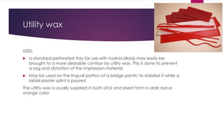Utility wax
USES:
 a standard perforated tray for use with hydrocolloids may easily be
brought to a more desirable contour by utility wax, This is done to prevent
a sag and distortion of the impression material.
 May be used on the lingual portion of a bridge pontic to stabilize it while a
labial plaster splint is poured
The utility wax is usually supplied in both stick and sheet form in dark red or
orange color
 