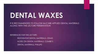 DENTAL WAXES
IT IS RECOMMENDED TO FOLLOW McCABE APPLIED DENTAL MATERIALS
ALONG WITH THIS LECTURE PERSENTATION
REFERENCES FOR THIS LECTURE:
RESTORATIVE DENTAL MATERIALS, CRAIG
NOTES ON DENTAL MATERIALS, COMBE’S
DENTAL MATERIALS, PHILLIPS
 