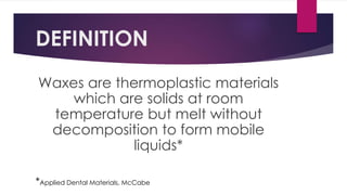 DEFINITION
Waxes are thermoplastic materials
which are solids at room
temperature but melt without
decomposition to form mobile
liquids*
*Applied Dental Materials, McCabe
 