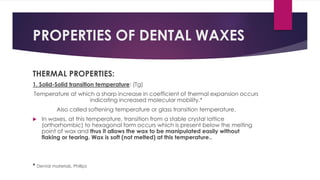 PROPERTIES OF DENTAL WAXES
THERMAL PROPERTIES:
1. Solid-Solid transition temperature: (Tg)
Temperature at which a sharp increase in coefficient of thermal expansion occurs
indicating increased molecular mobility.*
Also called softening temperature or glass transition temperature.
 In waxes, at this temperature, transition from a stable crystal lattice
(orthorhombic) to hexagonal form occurs which is present below the melting
point of wax and thus it allows the wax to be manipulated easily without
flaking or tearing. Wax is soft (not melted) at this temperature..
* Dental materials, Phillips
 