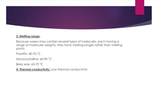 3. Melting range:
Because waxes may contain several types of molecules, each having a
range of molecular weights, they have melting ranges rather than melting
points
Paraffin: 40-70 ˚C
Microcrystalline: 60-90 ˚C
Bees wax: 65-70 ˚C
4. Thermal conductivity: Low thermal conductivity
 