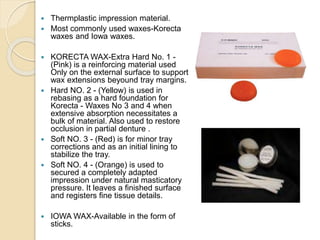  Thermplastic impression material.
 Most commonly used waxes-Korecta
waxes and Iowa waxes.
 KORECTA WAX-Extra Hard No. 1 -
(Pink) is a reinforcing material used
Only on the external surface to support
wax extensions beyound tray margins.
 Hard NO. 2 - (Yellow) is used in
rebasing as a hard foundation for
Korecta - Waxes No 3 and 4 when
extensive absorption necessitates a
bulk of material. Also used to restore
occlusion in partial denture .
 Soft NO. 3 - (Red) is for minor tray
corrections and as an initial lining to
stabilize the tray.
 Soft NO. 4 - (Orange) is used to
secured a completely adapted
impression under natural masticatory
pressure. It leaves a finished surface
and registers fine tissue details.
 IOWA WAX-Available in the form of
sticks.
 