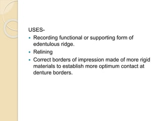 USES-
 Recording functional or supporting form of
edentulous ridge.
 Relining
 Correct borders of impression made of more rigid
materials to establish more optimum contact at
denture borders.
 