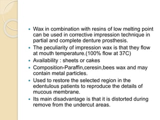  Wax in combination with resins of low melting point
can be used in corrective impression technique in
partial and complete denture prosthesis.
 The peculiarity of impression wax is that they flow
at mouth temperature.(100% flow at 37C)
 Availability : sheets or cakes
 Composition-Paraffin,ceresin,bees wax and may
contain metal particles.
 Used to restore the selected region in the
edentulous patients to reproduce the details of
mucous membrane.
 Its main disadvantage is that it is distorted during
remove from the undercut areas.
 