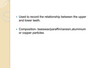  Used to record the relationship between the upper
and lower teeth.
 Composition- beeswax/paraffin/ceresin,aluminium
or copper particles.
 