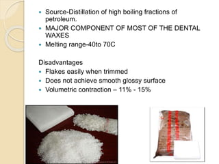  Source-Distillation of high boiling fractions of
petroleum.
 MAJOR COMPONENT OF MOST OF THE DENTAL
WAXES
 Melting range-40to 70C
Disadvantages
 Flakes easily when trimmed
 Does not achieve smooth glossy surface
 Volumetric contraction – 11% - 15%
 