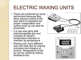 ELECTRIC WAXING UNITS
 These are preferred by some
technicians because they
allow precise control of the
wax which is important for
proper manipulation and
carbon build up can also be
prevented.
 It is has wax pens with
interchangeable tips and
includes an electric
temperature indicator to
maintain tip temperature
 Waxing unit, have different
size and style tips for waxing
occlusion and margins of
crowns. Temperature of the
tip can be varied by sliding
resistance bar.
 