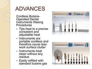 ADVANCES
Cordless Butane-
Operated Dental
Instruments Waxing
Procedures
 Tips heat to a precise
consistent and
adjustable heat
 Instruments are
portable cordless and
therefore cause less
work surface clutter
 Instruments heat
clean without any
residue
 Easily refilled with
standard butane gas
 