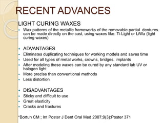 RECENT ADVANCES
LIGHT CURING WAXES
 Wax patterns of the metallic frameworks of the removable partial dentures
can be made directly on the cast, using waxes like: Ti-Light or LiWa (light
curing waxes)
 ADVANTAGES
 Eliminates duplicating techniques for working models and saves time
 Used for all types of metal works, crowns, bridges, implants
 After modeling these waxes can be cured by any standard lab UV or
halogen light
 More precise than conventional methods
 Less distortion
 DISADVANTAGES
 Sticky and difficult to use
 Great elasticity
 Cracks and fractures
*Bortun CM ; Int Poster J Dent Oral Med 2007;9(3):Poster 371
 