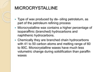 MICROCRYSTALLINE
 Type of wax produced by de- oiling petrolatum, as
part of the petroleum refining process
 Microcrystalline wax contains a higher percentage of
isoparaffinic (branched) hydrocarbons and
naphthenic hydrocarbons.
 Chemically they are branched chain hydrocarbons
with 41 to 50 carbon atoms and melting range of 60
to 90C. Microcrystalline waxes have much less
volumetric change during solidification than paraffin
waxes
 
