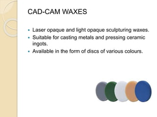 CAD-CAM WAXES
 Laser opaque and light opaque sculpturing waxes.
 Suitable for casting metals and pressing ceramic
ingots.
 Available in the form of discs of various colours.
 