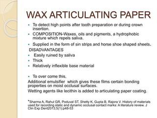 WAX ARTICULATING PAPER
 To detect high points after tooth preparation or during crown
insertion.
 COMPOSITION-Waxes, oils and pigments, a hydrophobic
mixture which repels saliva.
 Supplied in the form of sin strips and horse shoe shaped sheets.
DISADVANTAGES
 Easily ruined by saliva
 Thick
 Relatively inflexible base material
 To over come this,
Additional emulsifier which gives these films certain bonding
properties on moist occlusal surfaces.
Wetting agents like lecithin is added to articulating paper coating.
*Sharma A, Rahul GR, Poduval ST, Shetty K, Gupta B, Rajora V. History of materials
used for recording static and dynamic occlusal contact marks: A literature review. J
Clin Exp Dent2013;5(1):p48-53
 