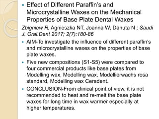  Effect of Different Paraffin’s and
Microcrystalline Waxes on the Mechanical
Properties of Base Plate Dental Waxes
Zbigniew R, Agnieszka NT, Joanna W, Danuta N ; Saudi
J. Oral.Dent 2017; 2(7):180-86
 AIM-To investigate the influence of different paraffin’s
and microcrystalline waxes on the properties of base
plate waxes.
 Five new compositions (S1-S5) were compared to
four commercial products like base plates from
Modelling wax, Modelling wax, Modellierwachs rosa
standard, Modelling wax Ceradent.
 CONCLUSION-From clinical point of view, it is not
recommended to heat and re-melt the base plate
waxes for long time in wax warmer especially at
higher temperatures.
 