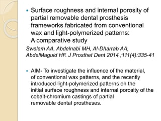  Surface roughness and internal porosity of
partial removable dental prosthesis
frameworks fabricated from conventional
wax and light-polymerized patterns:
A comparative study
Swelem AA, Abdelnabi MH, Al-Dharrab AA,
AbdelMaguid HF. J Prosthet Dent 2014 ;111(4):335-41
 AIM- To investigate the influence of the material,
of conventional wax patterns, and the recently
introduced light-polymerized patterns on the
initial surface roughness and internal porosity of the
cobalt-chromium castings of partial
removable dental prostheses.
 