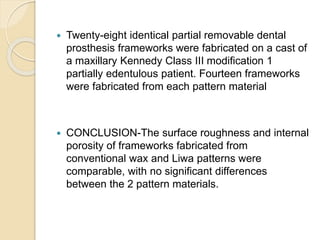  Twenty-eight identical partial removable dental
prosthesis frameworks were fabricated on a cast of
a maxillary Kennedy Class III modification 1
partially edentulous patient. Fourteen frameworks
were fabricated from each pattern material
 CONCLUSION-The surface roughness and internal
porosity of frameworks fabricated from
conventional wax and Liwa patterns were
comparable, with no significant differences
between the 2 pattern materials.
 