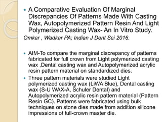  A Comparative Evaluation Of Marginal
Discrepancies Of Patterns Made With Casting
Wax, Autopolymerized Pattern Resin And Light
Polymerized Casting Wax- An In Vitro Study.
Omkar , Wadkar PA; Indian J Dent Sci 2016.
 AIM-To compare the marginal discrepancy of patterns
fabricated for full crown from Light polymerized casting
wax ,Dental casting wax and Autopolymerized acrylic
resin pattern material on standardized dies.
 Three pattern materials were studied Light
polymerized casting wax (LiWA Blue), Dental casting
wax (S-U WAX-A, Schuler Dental) and
Autopolymerized acrylic resin pattern material (Pattern
Resin GC). Patterns were fabricated using bulk
techniques on stone dies made from addition silicone
impressions of full-crown master die.
 
