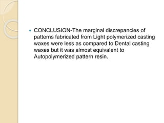  CONCLUSION-The marginal discrepancies of
patterns fabricated from Light polymerized casting
waxes were less as compared to Dental casting
waxes but it was almost equivalent to
Autopolymerized pattern resin.
 