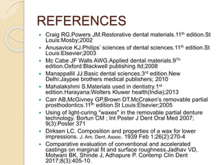 REFERENCES
 Craig RG,Powers JM.Restorative dental materials.11th edition.St
Louis:Mosby;2002
 Anusavice KJ.Philips’ sciences of dental sciences.11th edition.St
Louis:Elsevier;2003
 Mc Cabe JF Walls AWG.Applied dental materials.9Th
edition.Oxford:Blackwell publishing ltd;2008
 Manappallil JJ.Basic dental sciences.3rd edition.New
Delhi:Jaypee brothers medical publishers; 2010
 Mahalakshmi S.Materials used in dentistry.1st
edition.Harayana:Wolters Kluwer health(India);2013
 Carr AB,McGivney GP,Brown DT.McCraken’s removable partial
prosthodontics.11th edition.St Louis:Elsevier;2005
 Using of light-curing "waxes" in the removable partial denture
technology. Bortun CM ; Int Poster J Dent Oral Med 2007;
9(3):Poster 371
 Dirksen LC. Composition and properties of a wax for lower
impressions. J. Am. Dent. Assoc. 1939 Feb 1;26(2):270-4
 Comparative evaluation of conventional and accelerated
castings on marginal fit and surface roughness.Jadhav VD,
Motwani BK, Shinde J, Adhapure P. Contemp Clin Dent
2017;8(3):405-10.
 