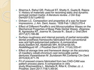  Sharma A, Rahul GR, Poduval ST, Shetty K, Gupta B, Rajora
V. History of materials used for recording static and dynamic
occlusal contact marks: A literature review. J Clin Exp
Dent2013;5(1):p48-53
 Dirksen LC. Composition and properties of a wax for lower
impressions. J. Am. Dent. Assoc. 1939 Feb 1;26(2):270-4
 Effect of Different Paraffin’s and Microcrystalline Waxes on the
Mechanical Properties of Base Plate Dental Waxes .Zbigniew
R, Agnieszka NT, Joanna W, Danuta N ; Saudi J. Oral.Dent
2017;2(7):180-86
 Surface roughness and internal porosity of partial removable
dental prosthesis frameworks fabricated from conventional
wax and light-polymerized patterns: A comparative
study.Swelem AA, Abdelnabi MH, Al-Dharrab AA,
AbdelMaguid HF. J Prosthet Dent 2014 ;111(4):335-41
 Effect of storage time and framework design on the accuracy
of maxillary cobalt-chromium cast removable partial
dentures.Viswambaran M ,Sundaram RK.Contemp Clin Dent
2015;6(4):471-76
 Fit of pressed crowns fabricated from two CAD-CAM wax
pattern process plans: A comparative in vitro
study.Shamseddine L, Mortada R, Rifai K, Chidiac JJ. J.
Prosthet. Dent 2017;118(1):49-54.
 