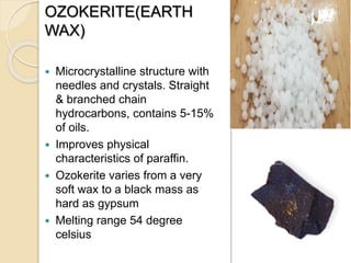 OZOKERITE(EARTH
WAX)
 Microcrystalline structure with
needles and crystals. Straight
& branched chain
hydrocarbons, contains 5-15%
of oils.
 Improves physical
characteristics of paraffin.
 Ozokerite varies from a very
soft wax to a black mass as
hard as gypsum
 Melting range 54 degree
celsius
 