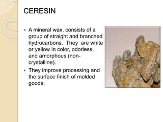 CERESIN
 A mineral wax, consists of a
group of straight and branched
hydrocarbons. They are white
or yellow in color, odorless,
and amorphous (non-
crystalline).
 They improve processing and
the surface finish of molded
goods.
 